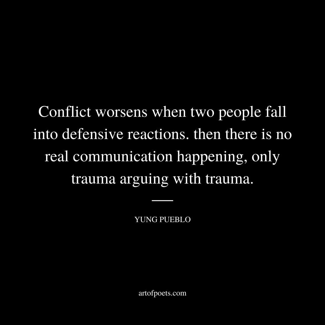 Conflict worsens when two people fall into defensive reactions. then there is no real communication happening only trauma arguing with trauma 1