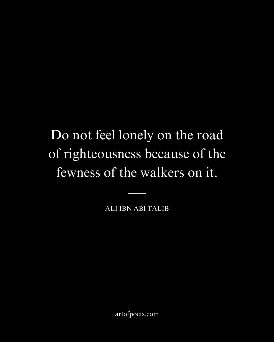Do not feel lonely on the road of righteousness because of the fewness of the walkers on it