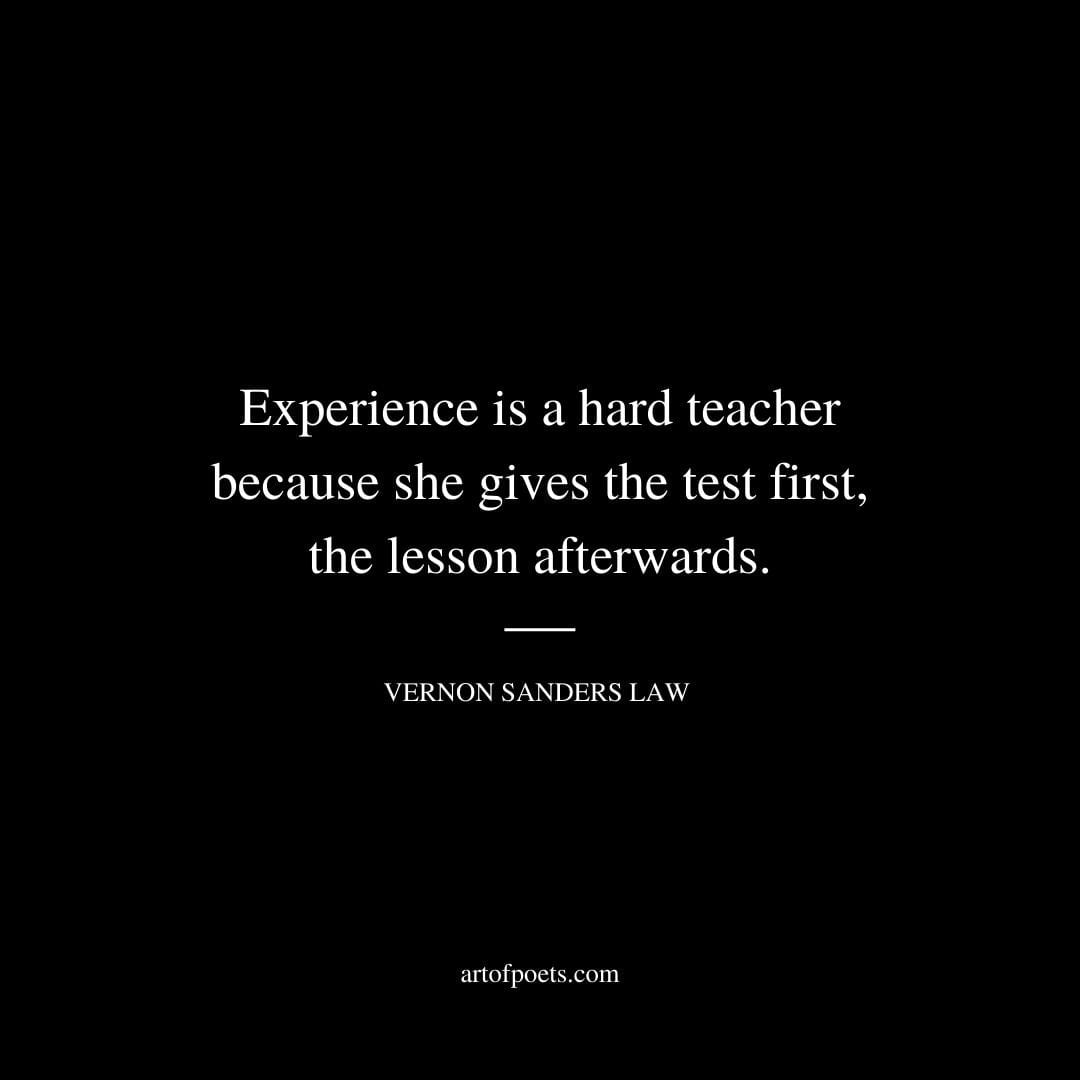Experience is a hard teacher because she gives the test first the lesson afterwards. Vernon Sanders Law