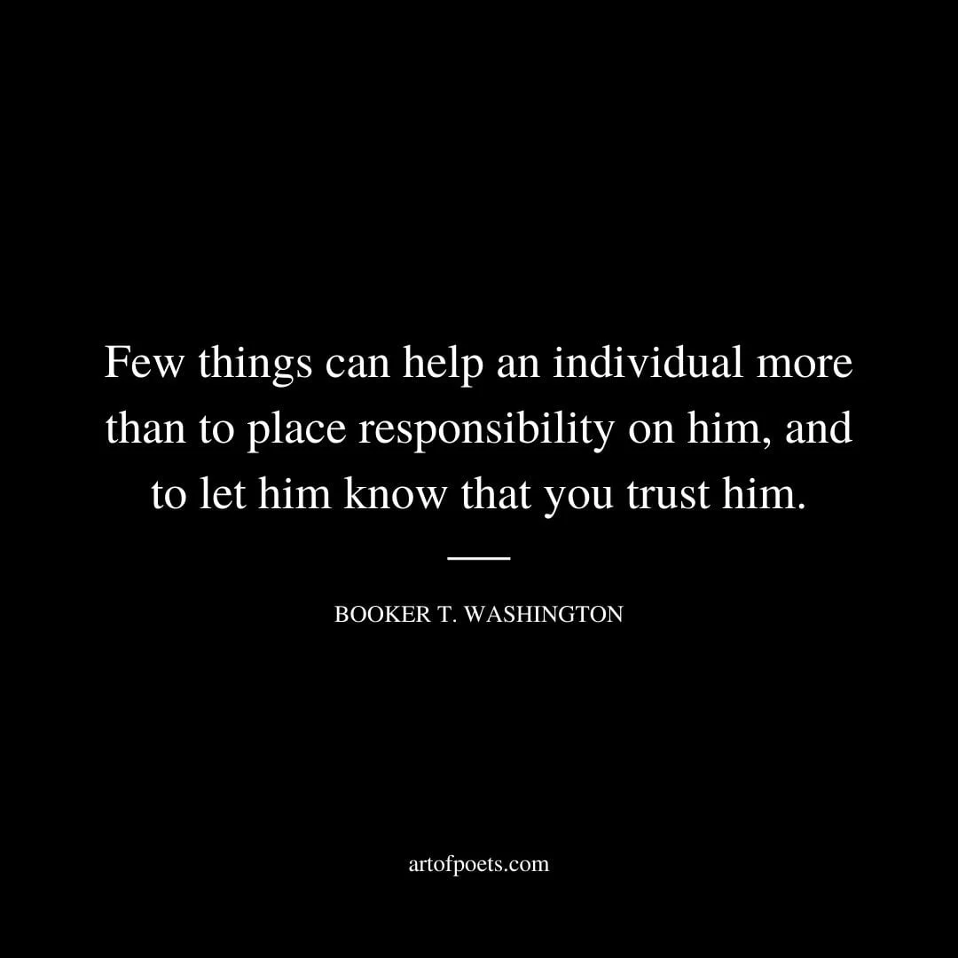 Few things can help an individual more than to place responsibility on him and to let him know that you trust him. –Booker T. Washington