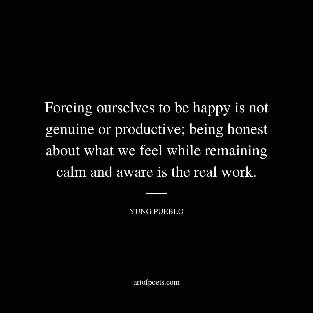 Forcing ourselves to be happy is not genuine or productive being honest about what we feel while remaining calm and aware is the real work. – Yung Pueblo