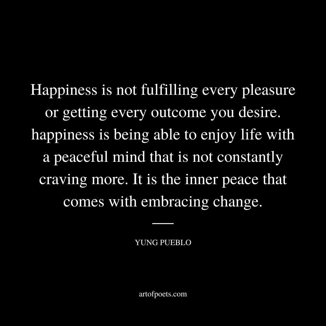 Happiness is not fulfilling every pleasure or getting every outcome you desire. happiness is being able to enjoy life with a peaceful mind that is not constantly craving more