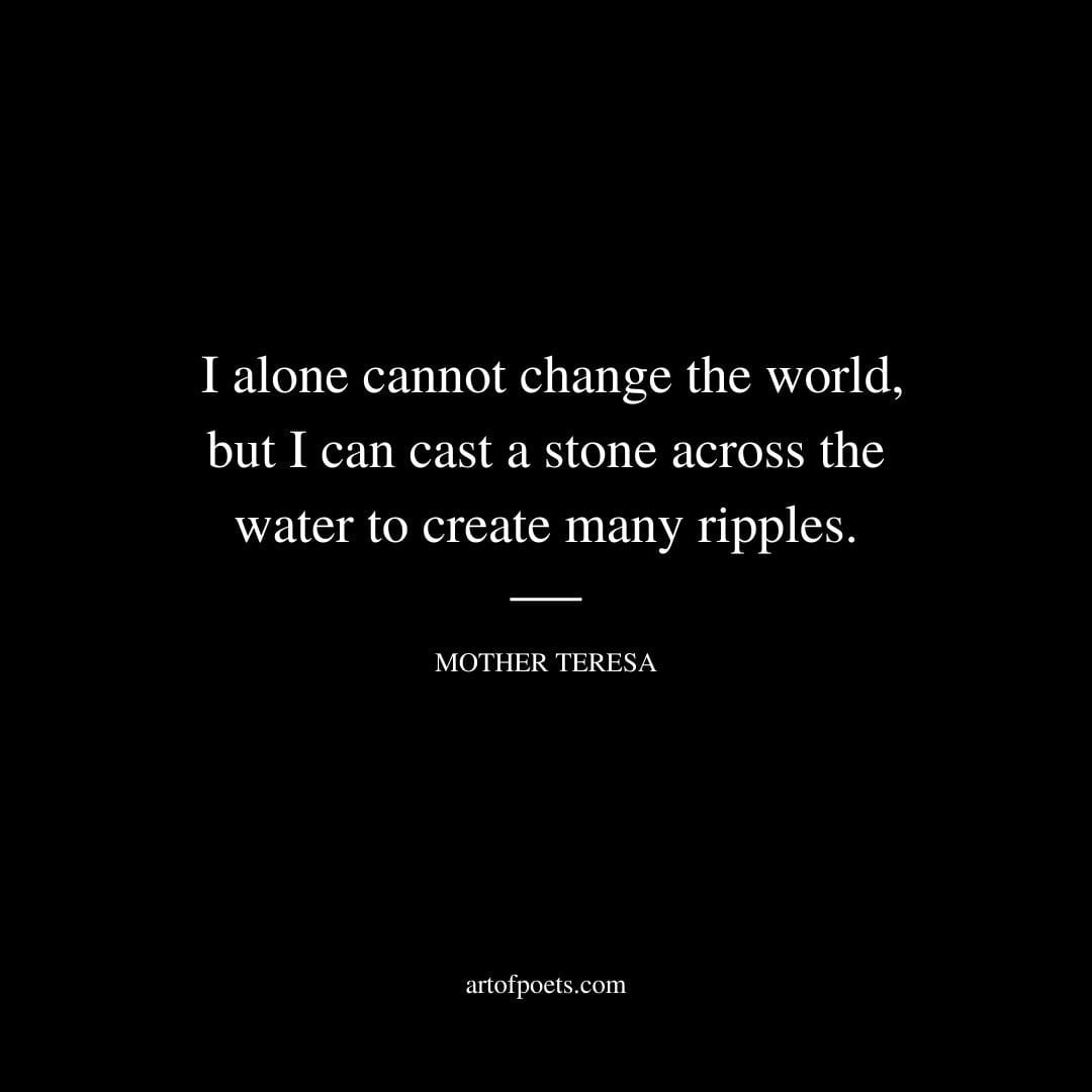 I alone cannot change the world but I can cast a stone across the water to create many ripples – Mother Teresa