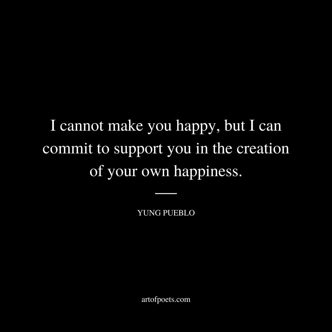 I cannot make you happy but I can commit to support you in the creation of your own happiness. Yung Pueblo