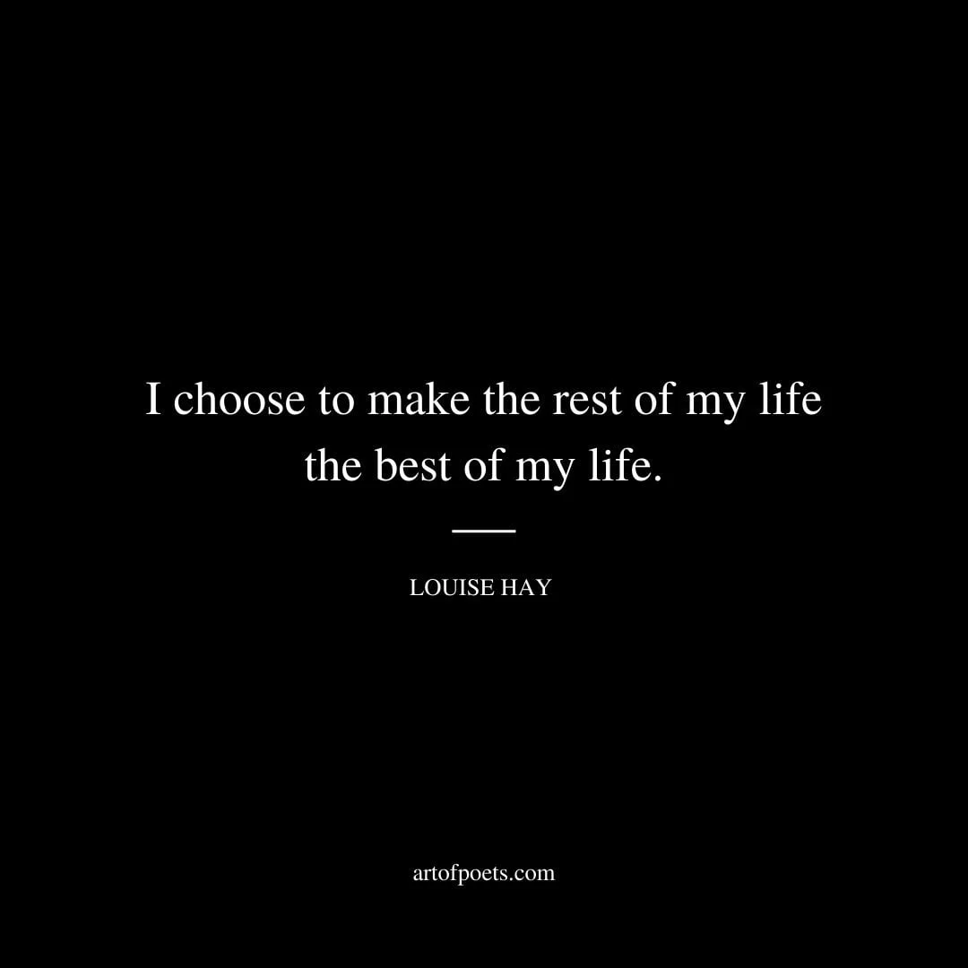 I choose to make the rest of my life the best of my life. Louise Hay