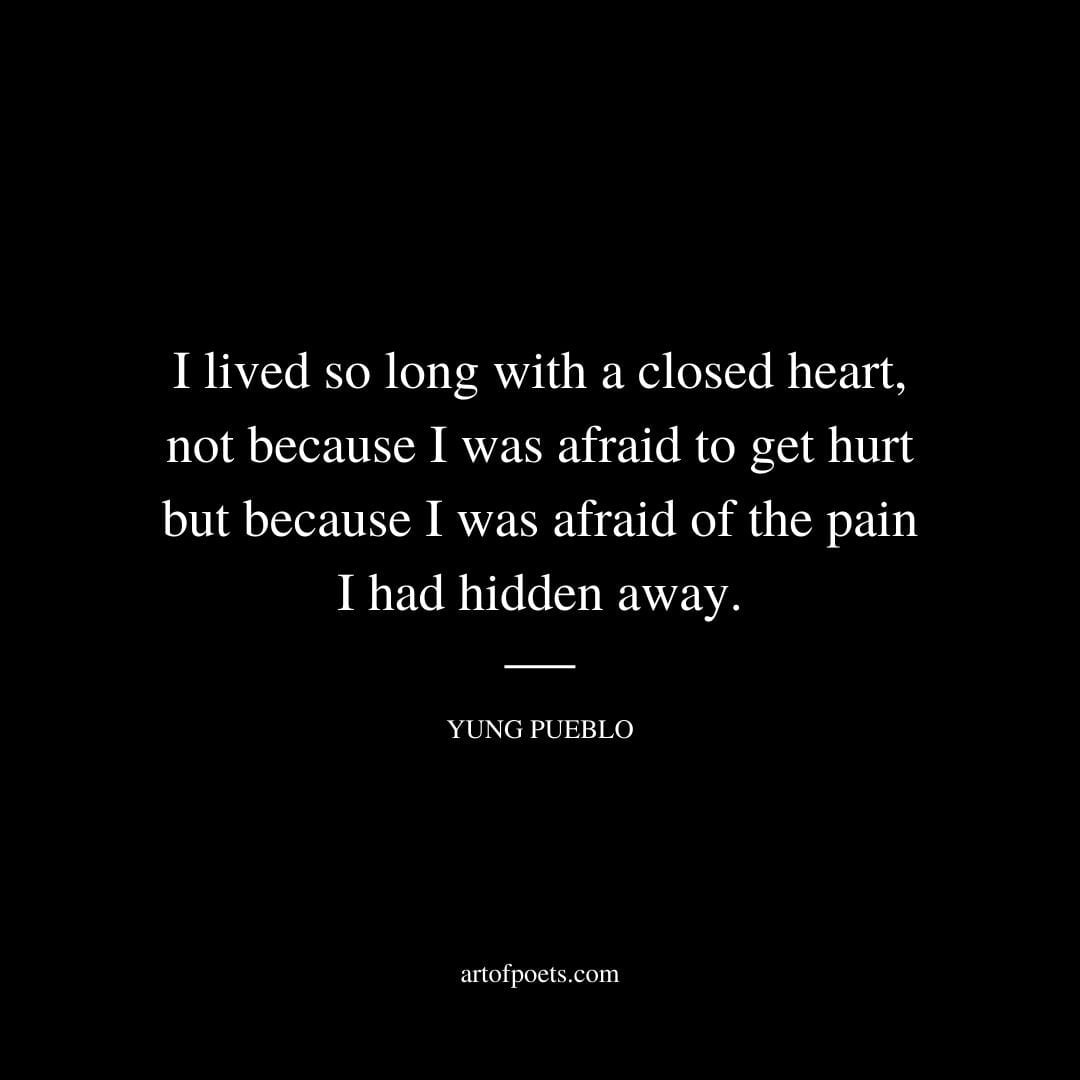 I lived so long with a closed heart not because I was afraid to get hurt but because I was afraid of the pain I had hidden away. Yung Pueblo