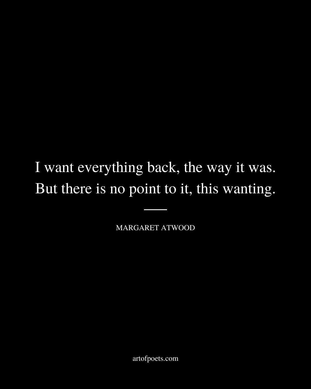 I want everything back the way it was. But there is no point to it this wanting. Margaret Atwood