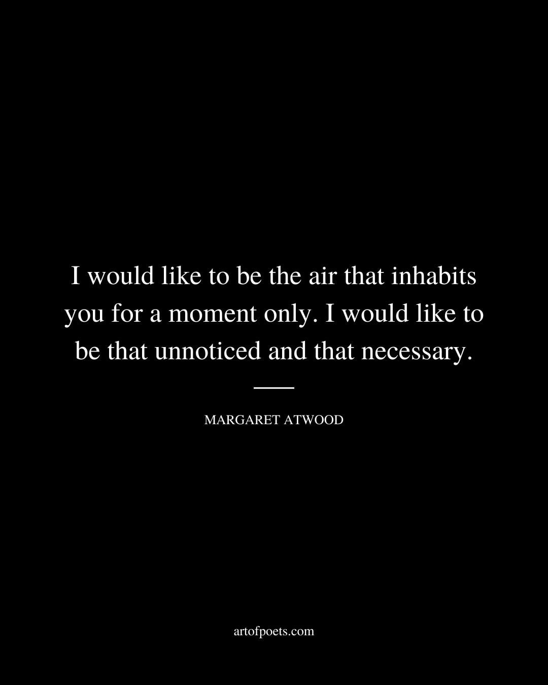 I would like to be the air that inhabits you for a moment only. I would like to be that unnoticed and that necessary