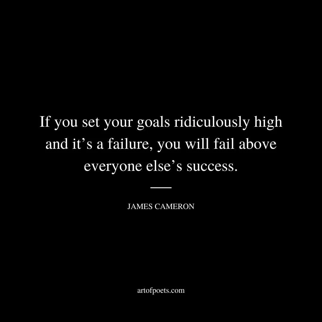 If you set your goals ridiculously high and its a failure you will fail above everyone elses success. James Cameron