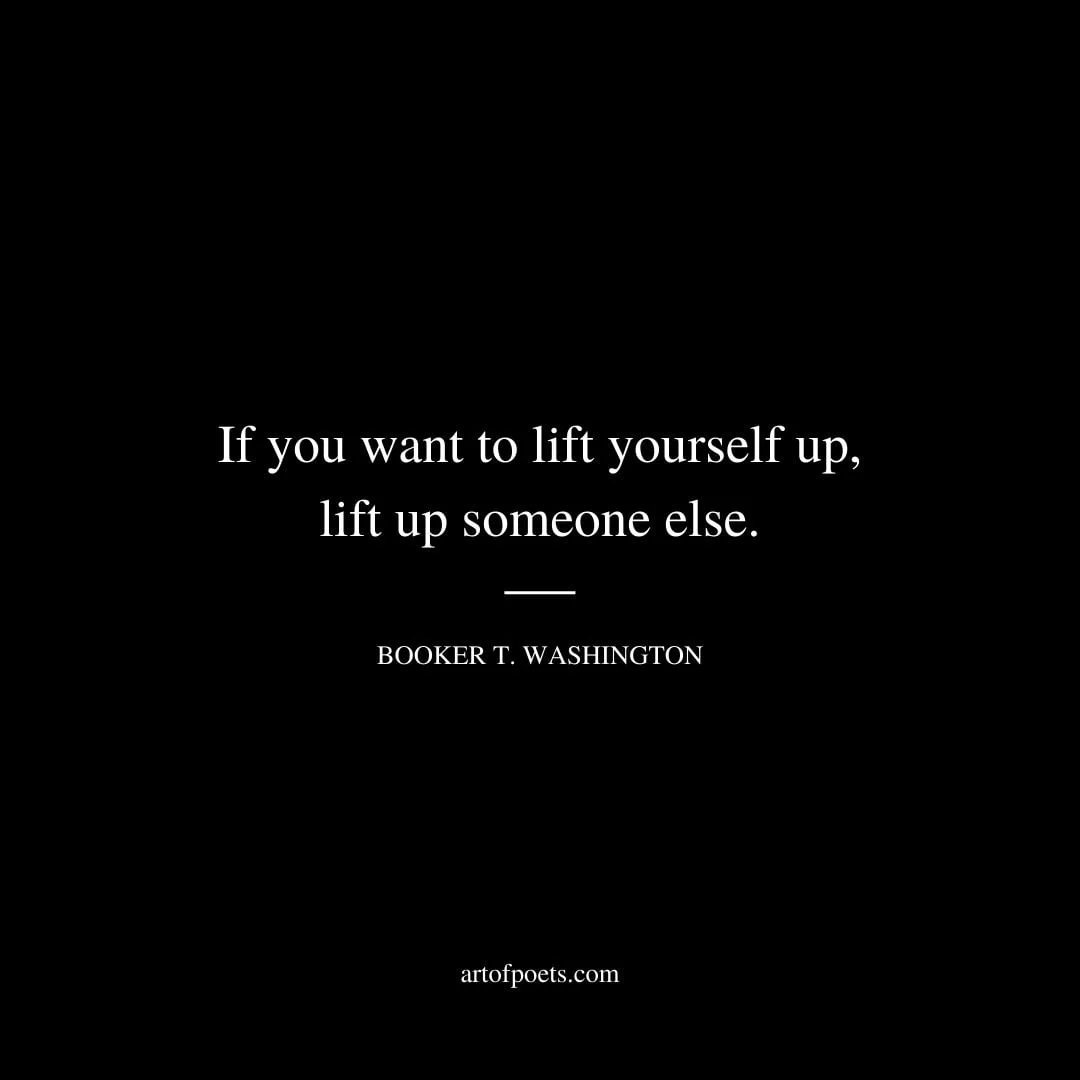 If you want to lift yourself up lift up someone else. – Booker T. Washington