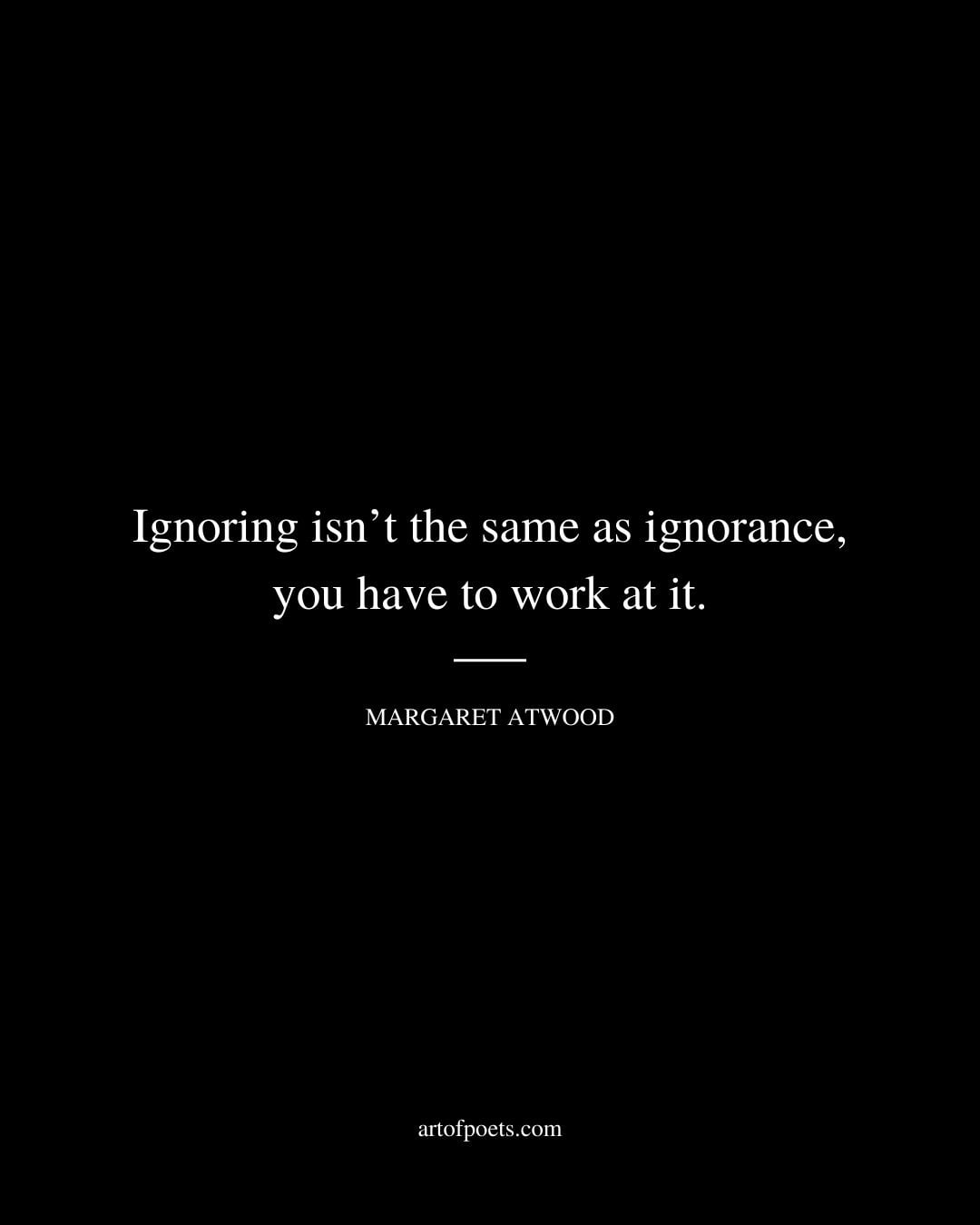 Ignoring isnt the same as ignorance you have to work at it. Margaret Atwood