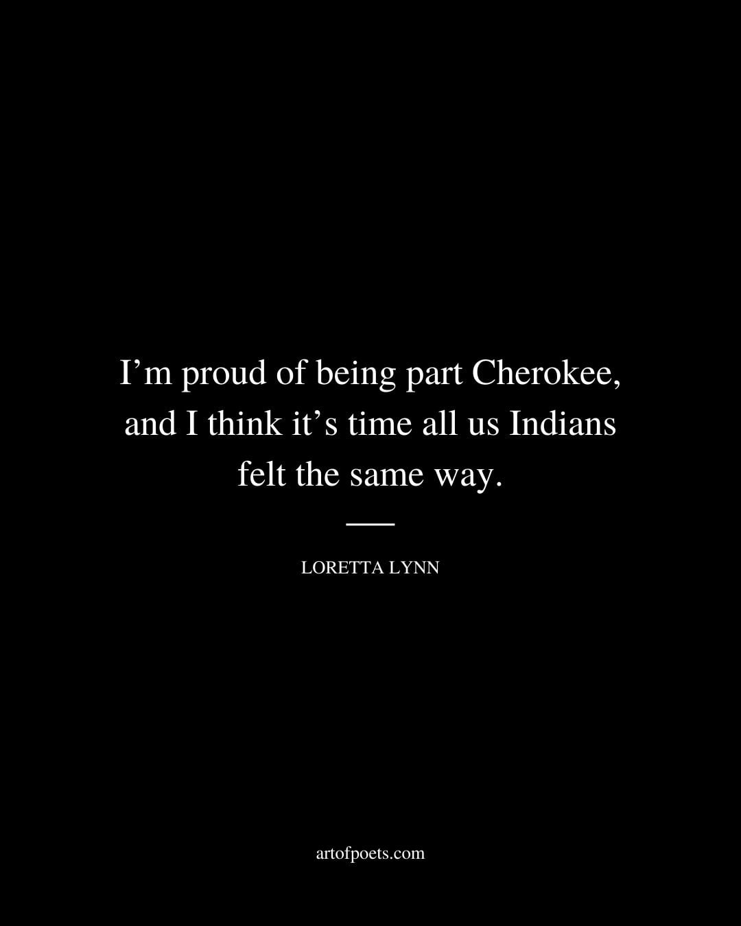Im proud of being part Cherokee and I think its time all us Indians felt the same way. Loretta Lynn