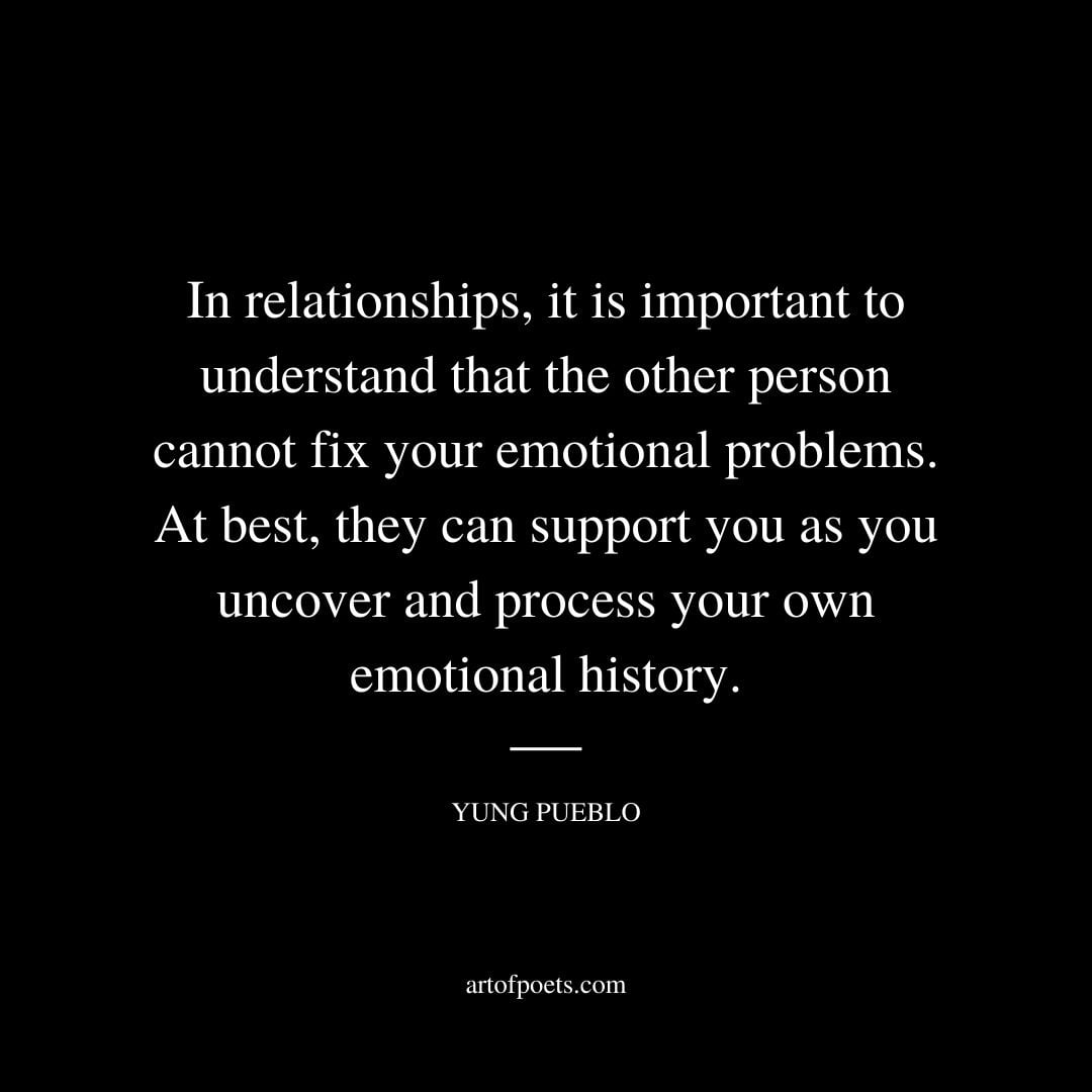 In relationships it is important to understand that the other person cannot fix your emotional problems. At best they can support you as you uncover and process your own emotional history