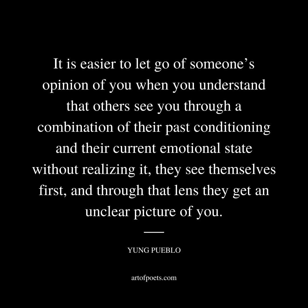 It is easier to let go of someones opinion of you when you understand that others see you through a combination of their past conditioning and their current emotional state