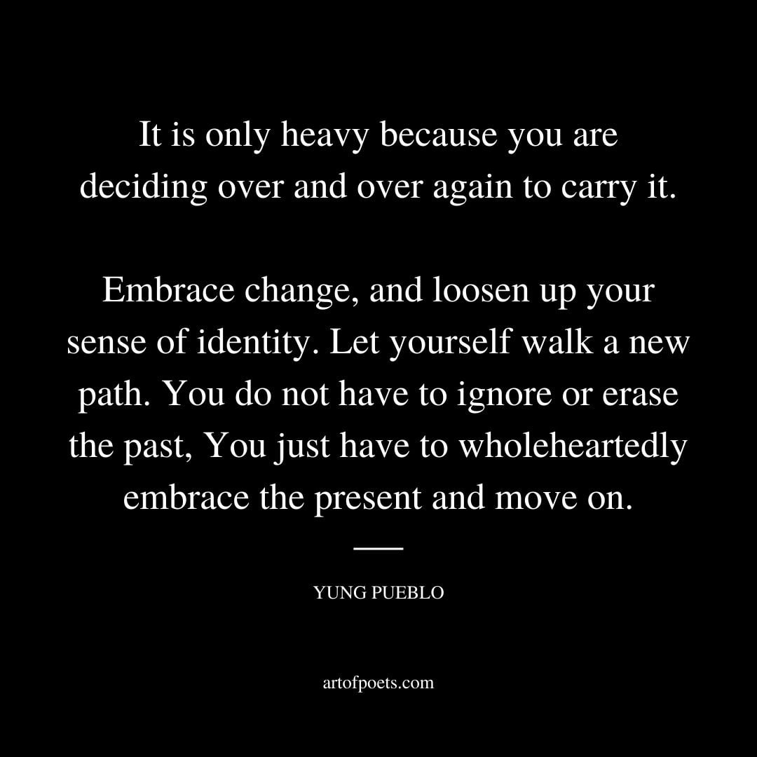 It is only heavy because you are deciding over and over again to carry it. Embrace change and loosen up your sense of identity