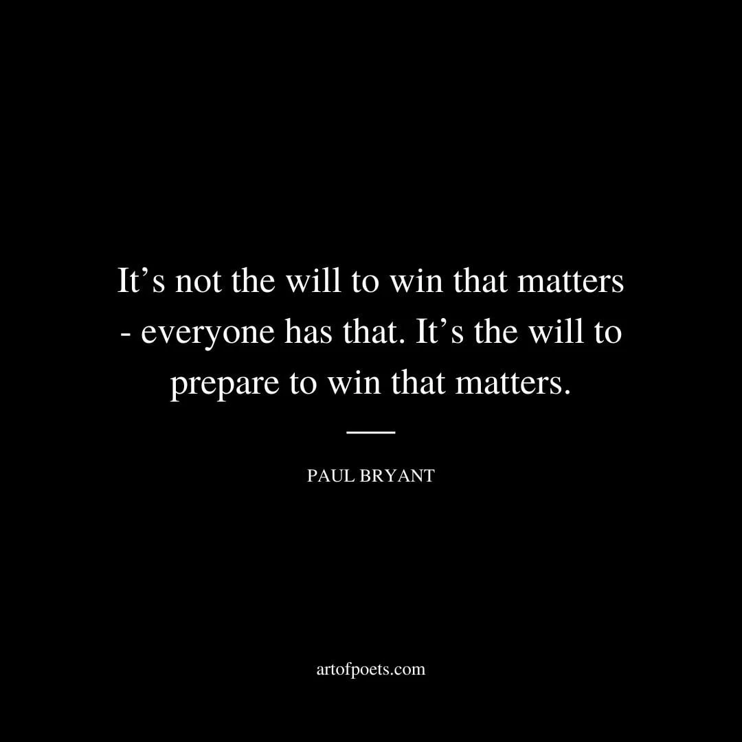 Its not the will to win that matters everyone has that. Its the will to prepare to win that matters. Paul Bryant 1