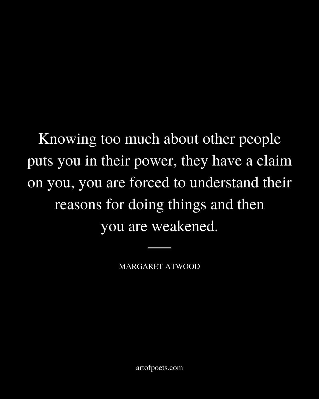 Knowing too much about other people puts you in their power they have a claim on you you are forced to understand their reasons for doing things and then you are weakened. Margaret Atwood