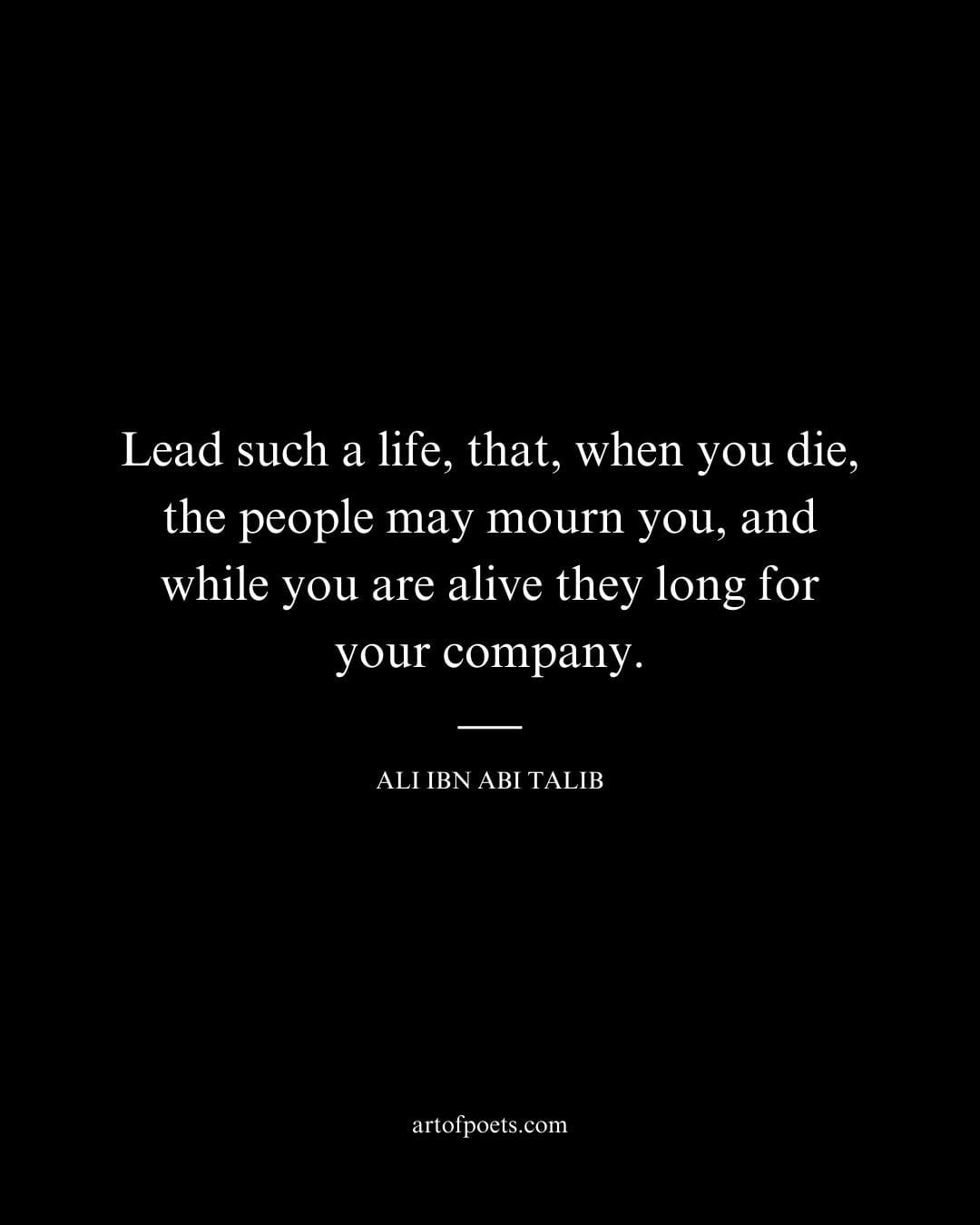 Lead such a life that when you die the people may mourn you and while you are alive they long for your company