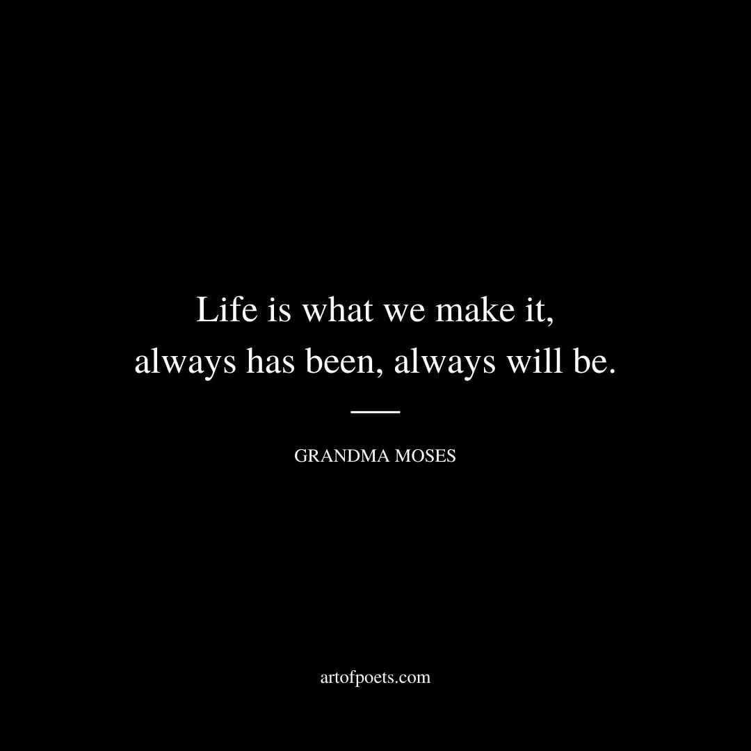 Life is what we make it always has been always will be. – Grandma Moses