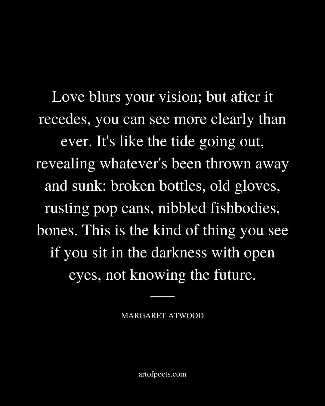 Love blurs your vision but after it recedes you can see more clearly than ever. Its like the tide going out revealing whatevers been thrown away and sunk