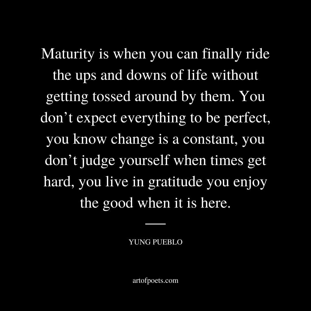 Maturity is when you can finally ride the ups and downs of life without getting tossed around by them
