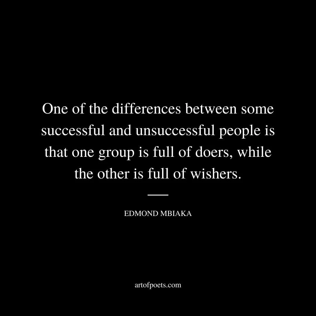 One of the differences between some successful and unsuccessful people is that one group is full of doers while the other is full of wishers. Edmond Mbiaka