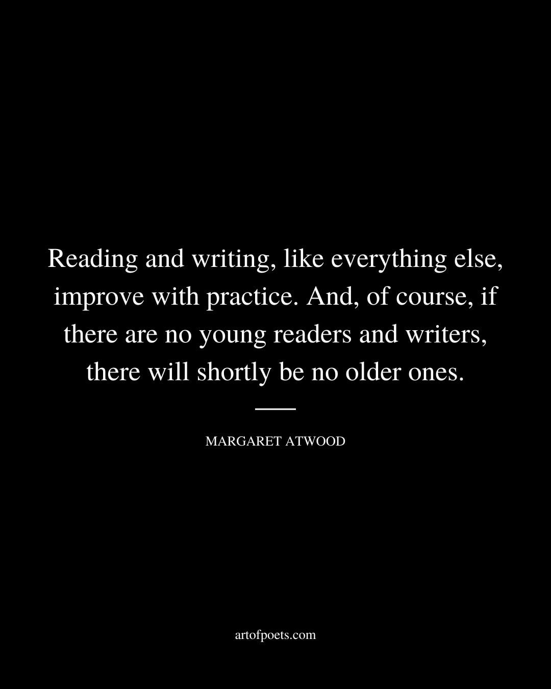 Reading and writing like everything else improve with practice. And of course if there are no young readers and writers there will shortly be no older ones. Margaret Atwood