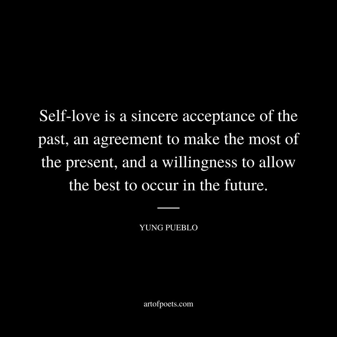 Self love is a sincere acceptance of the past an agreement to make the most of the present and a willingness to allow the best to occur in the future. Yung Pueblo
