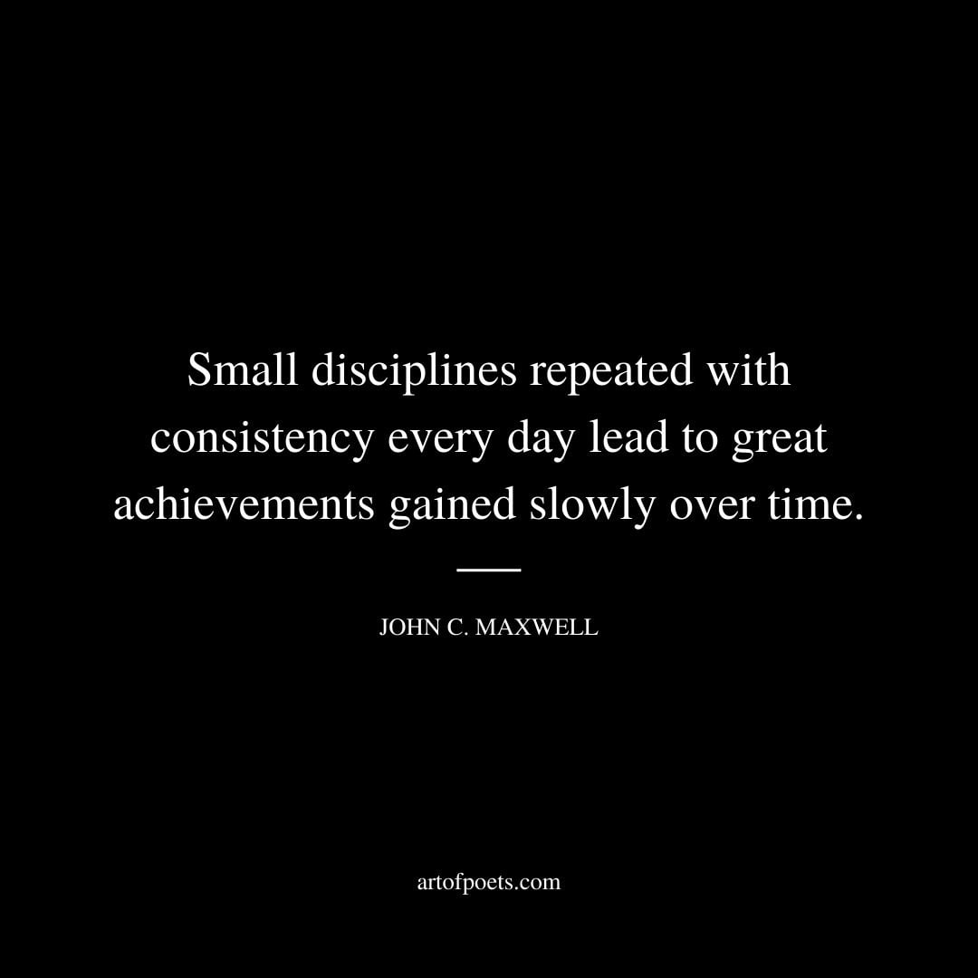 Small disciplines repeated with consistency every day lead to great achievements gained slowly over time. John C.