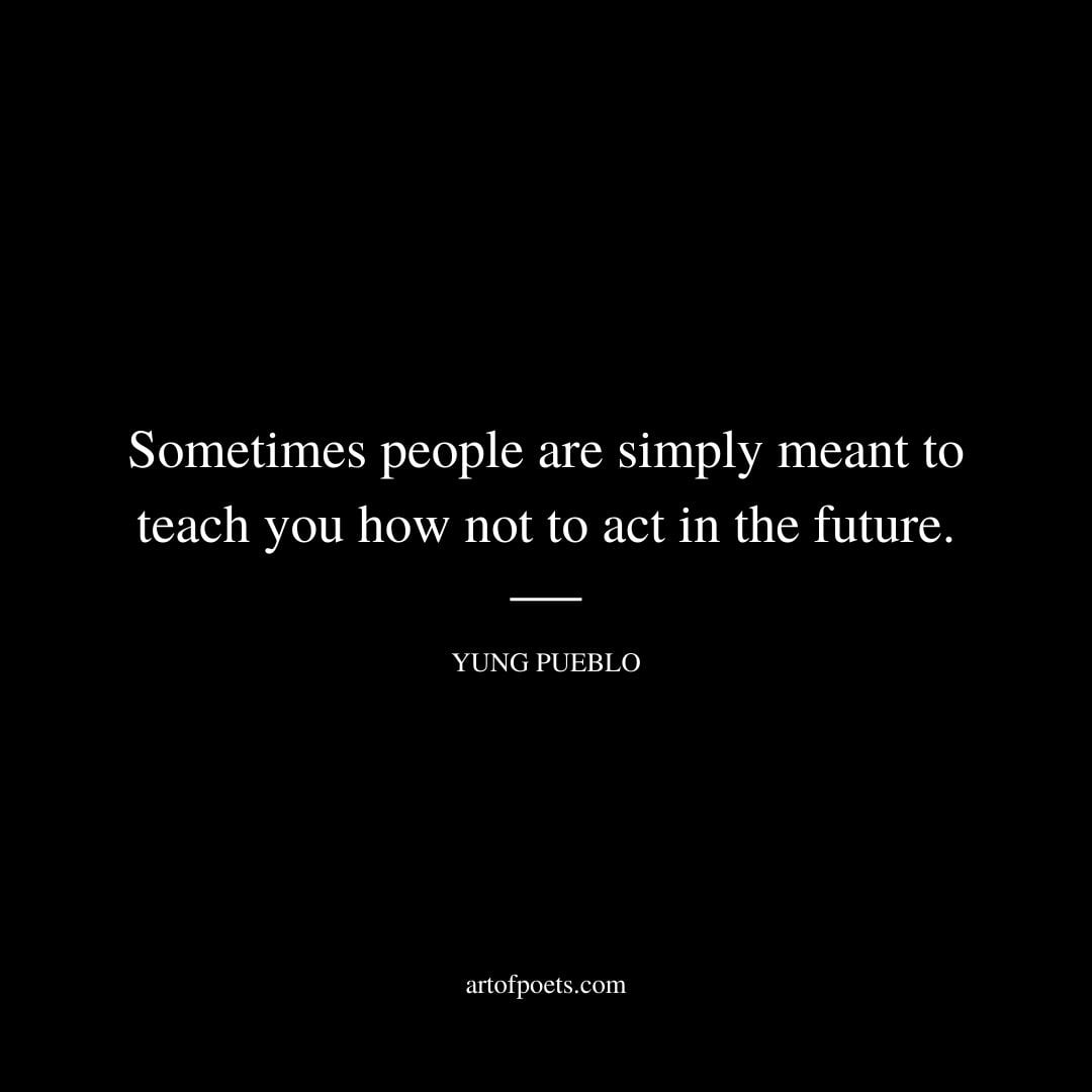 Sometimes people are simply meant to teach you how not to act in the future. Yung Pueblo