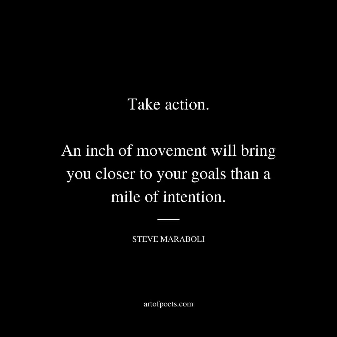 Take action. An inch of movement will bring you closer to your goals than a mile of intention. Steve Maraboli
