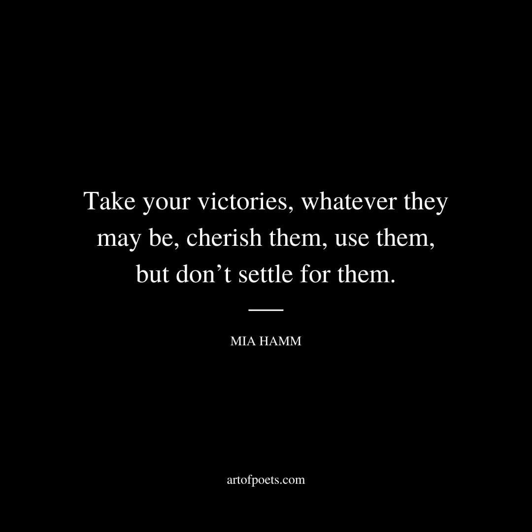 Take your victories whatever they may be cherish them use them but dont settle for them. Mia Hamm