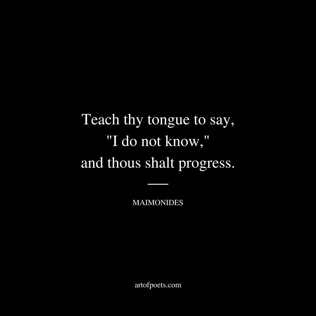 Teach thy tongue to say I do not know and thous shalt progress. –Maimonides