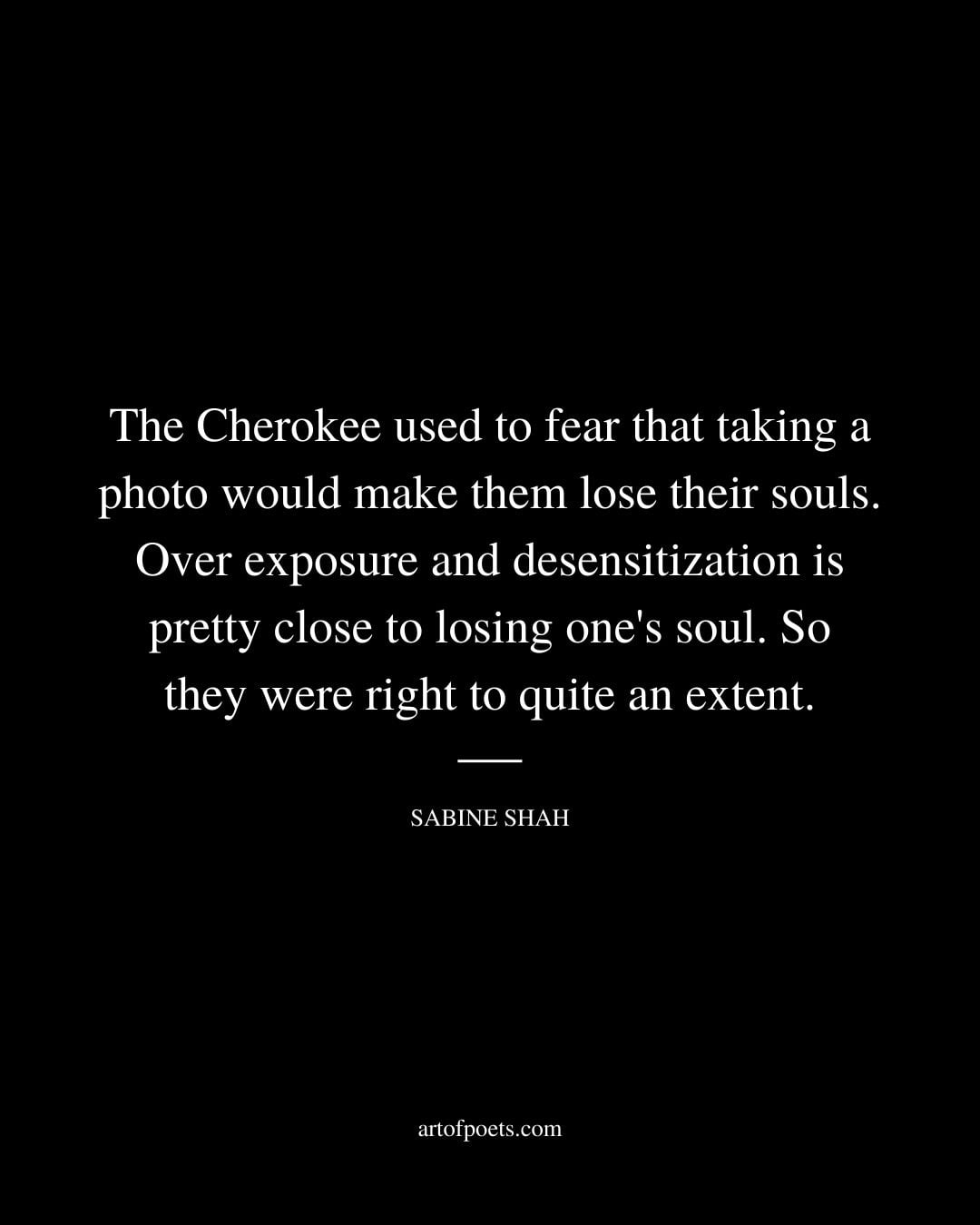 The Cherokee used to fear that taking a photo would make them lose their souls. Over exposure and desensitization is pretty close to losing ones soul. So they were right to quite an extent. Sabine Shah