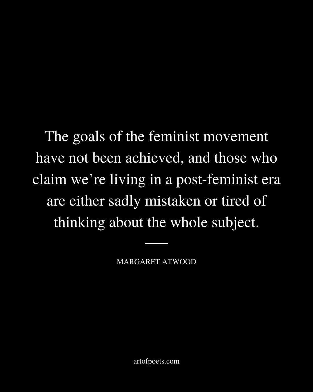 The goals of the feminist movement have not been achieved and those who claim were living in a post feminist era are either sadly mistaken or tired of thinking about the whole subject. Margaret Atwood