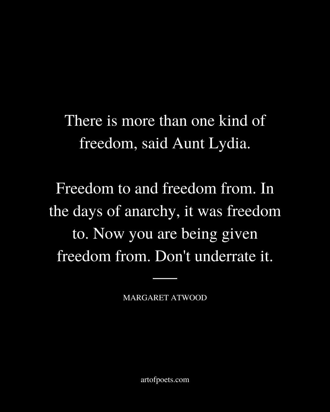 There is more than one kind of freedom said Aunt Lydia. Freedom to and freedom from. In the days of anarchy it was freedom to. Now you are being given freedom from. Dont underrate it. Margaret Atwood