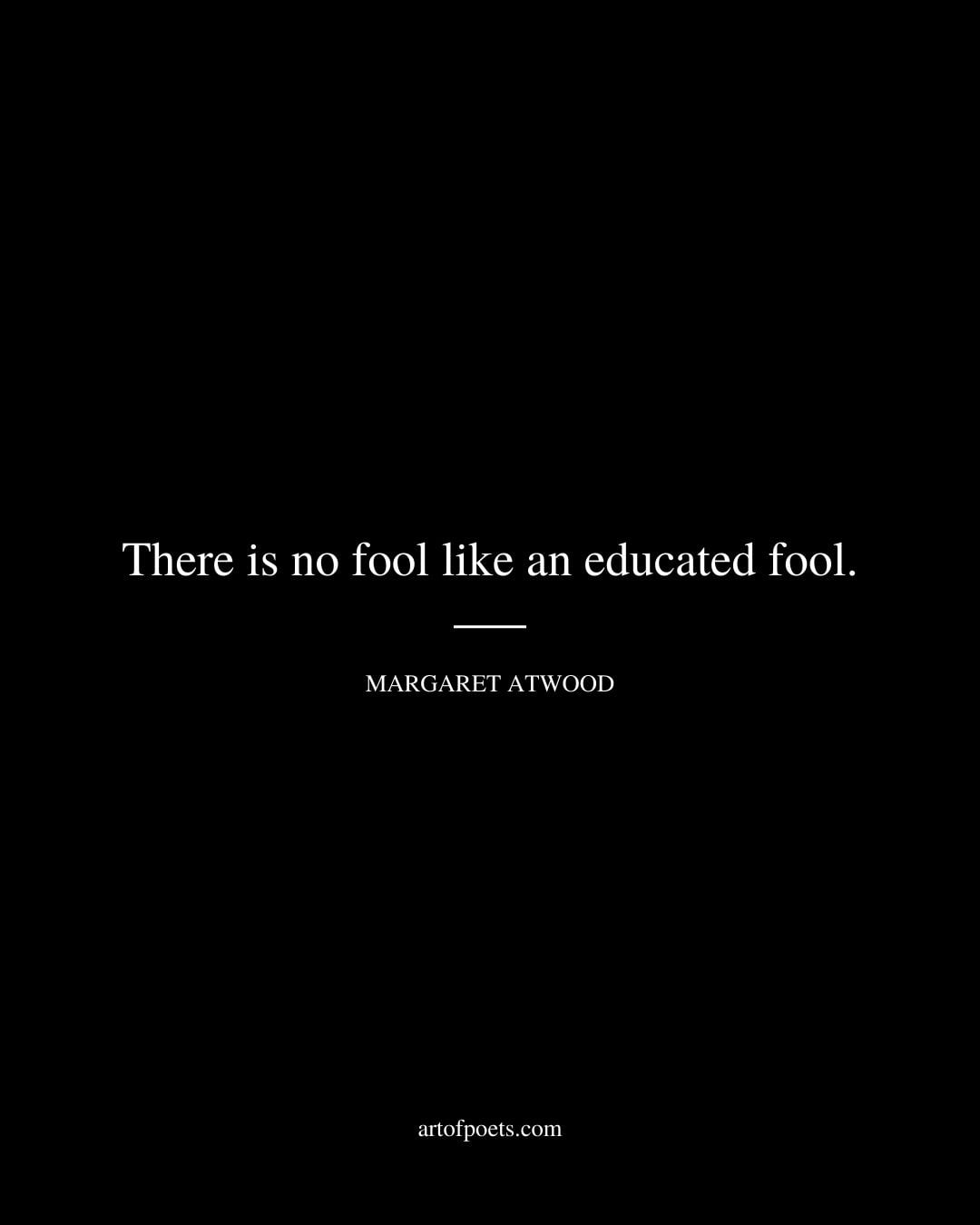 There is no fool like an educated fool. Margaret Atwood