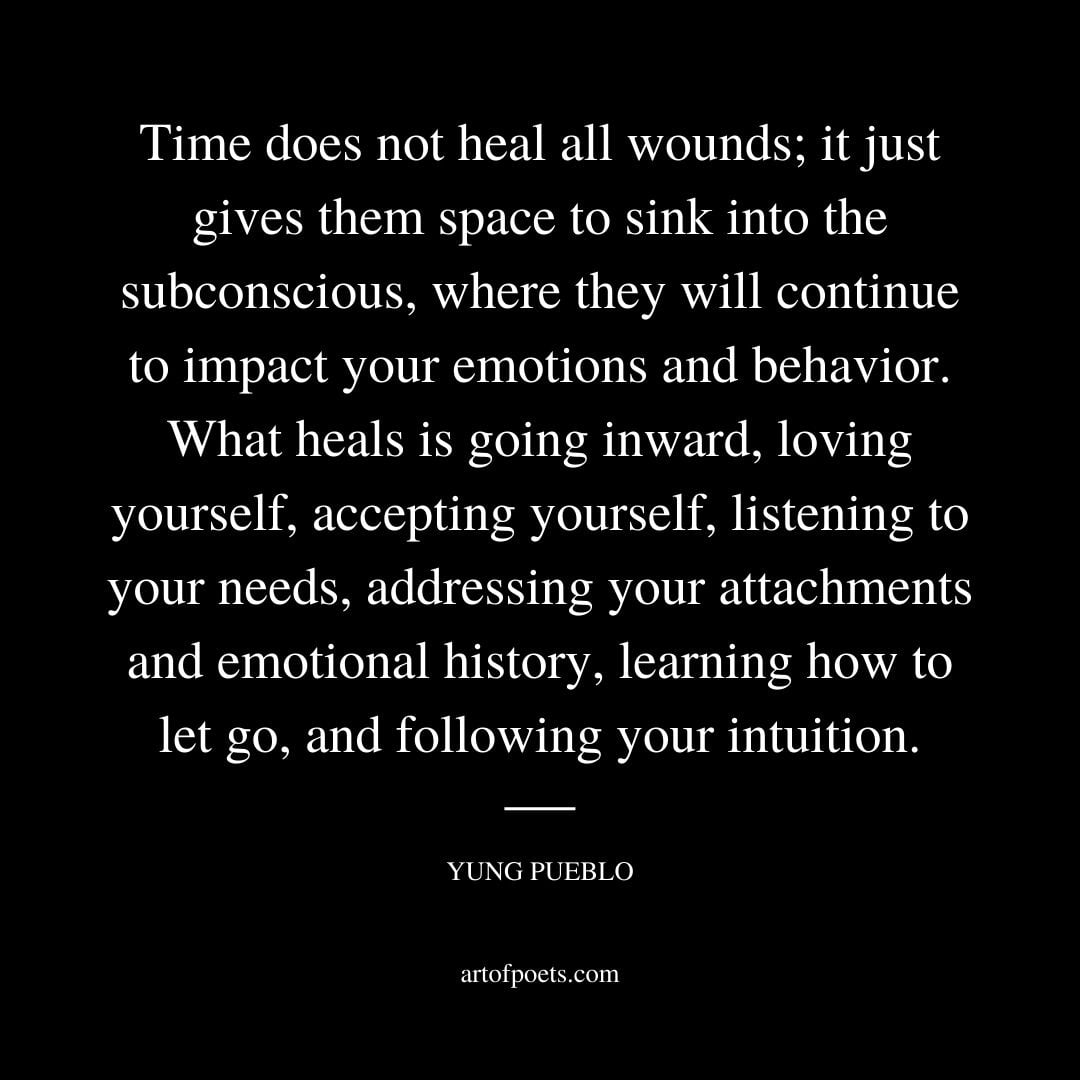 Time does not heal all wounds it just gives them space to sink into the subconscious where they will continue to impact your emotions and behavior. Yung Pueblo