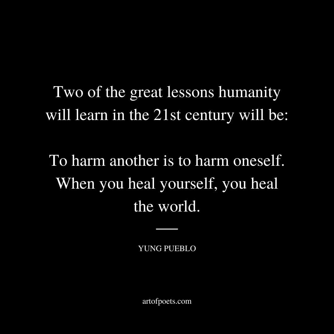 Two of the great lessons humanity will learn in the 21st century will be to harm another is to harm oneself when you heal yourself you heal the world