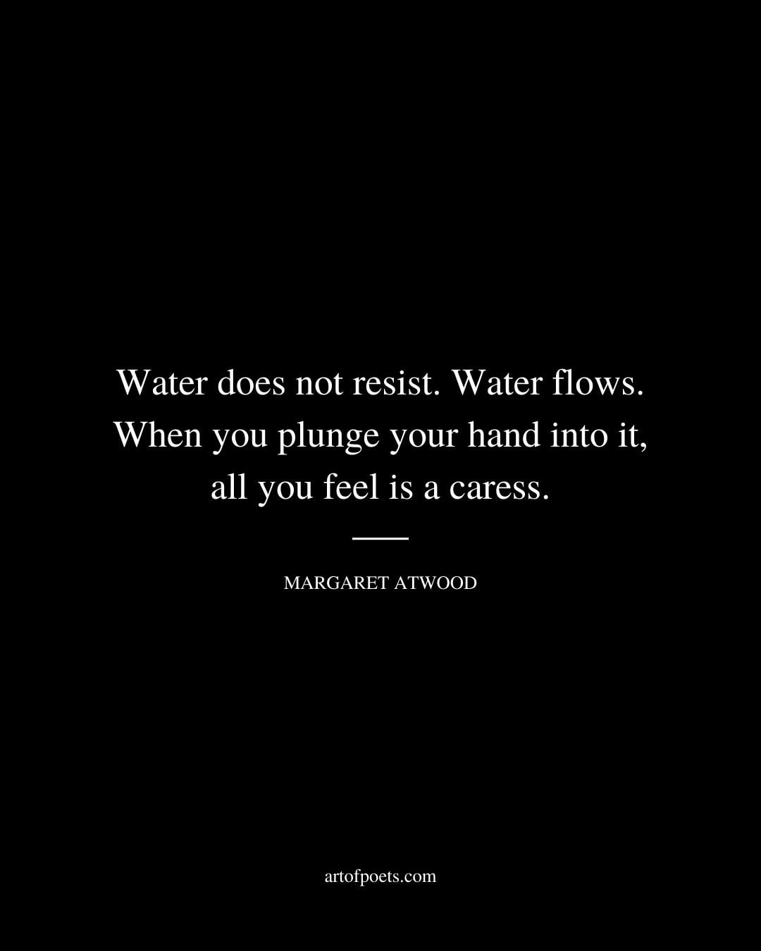 Water does not resist. Water flows. When you plunge your hand into it all you feel is a caress. Margaret Atwood