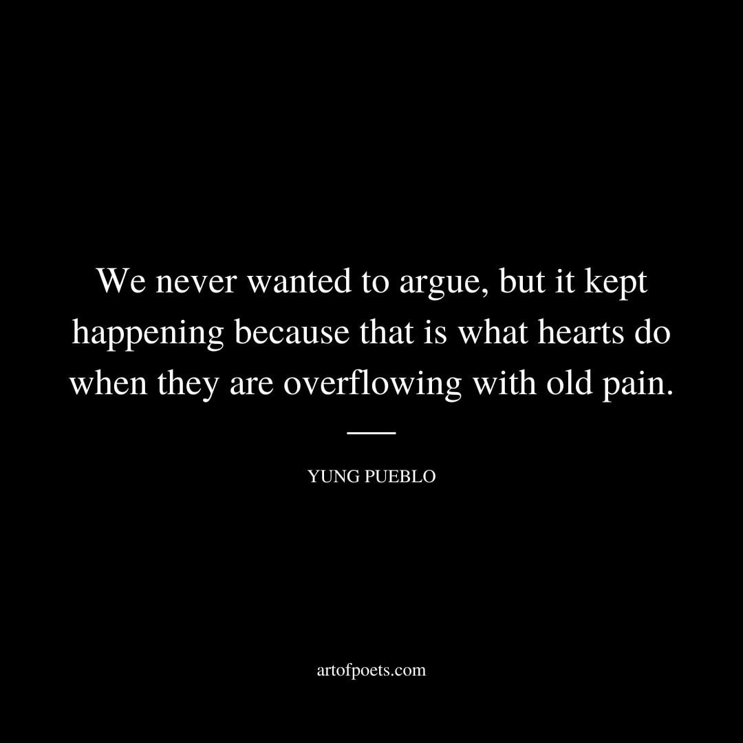 We never wanted to argue but it kept happening because that is what hearts do when they are overflowing with old pain. Yung Pueblo