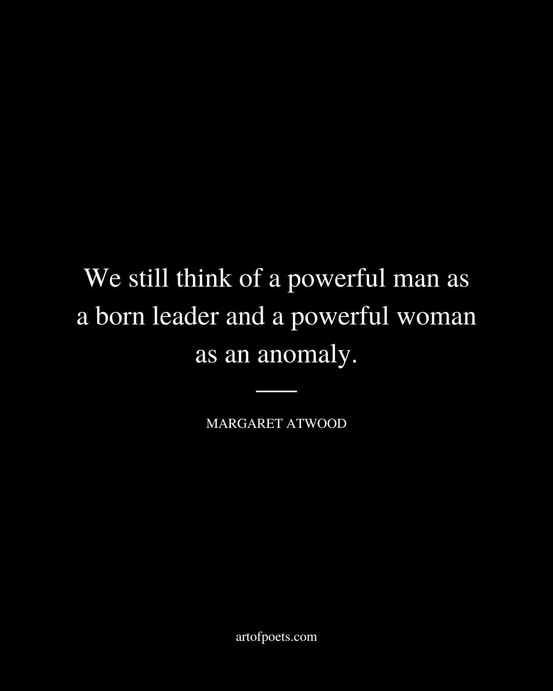 We still think of a powerful man as a born leader and a powerful woman as an anomaly. Margaret Atwood