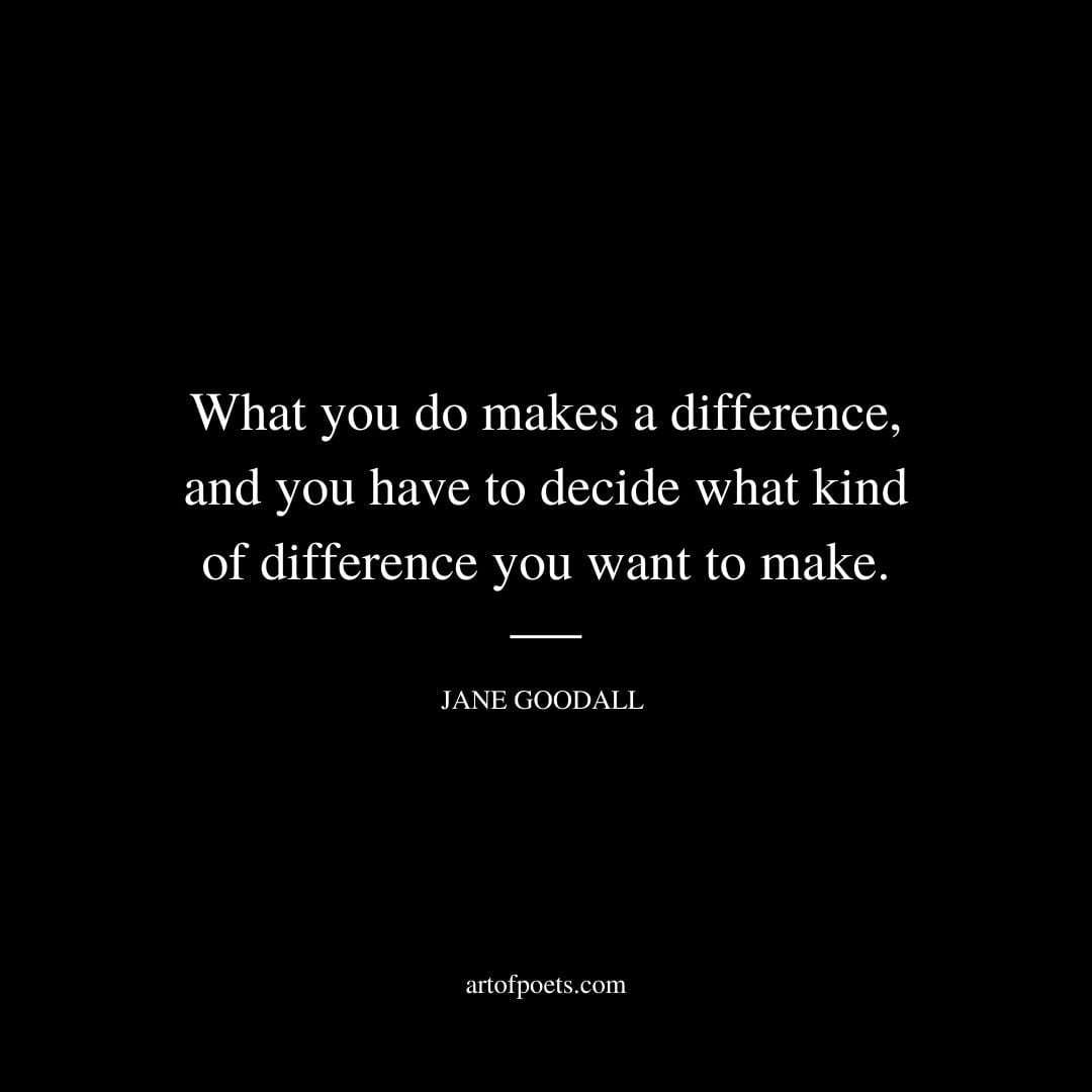 What you do makes a difference and you have to decide what kind of difference you want to make. Jane Goodall