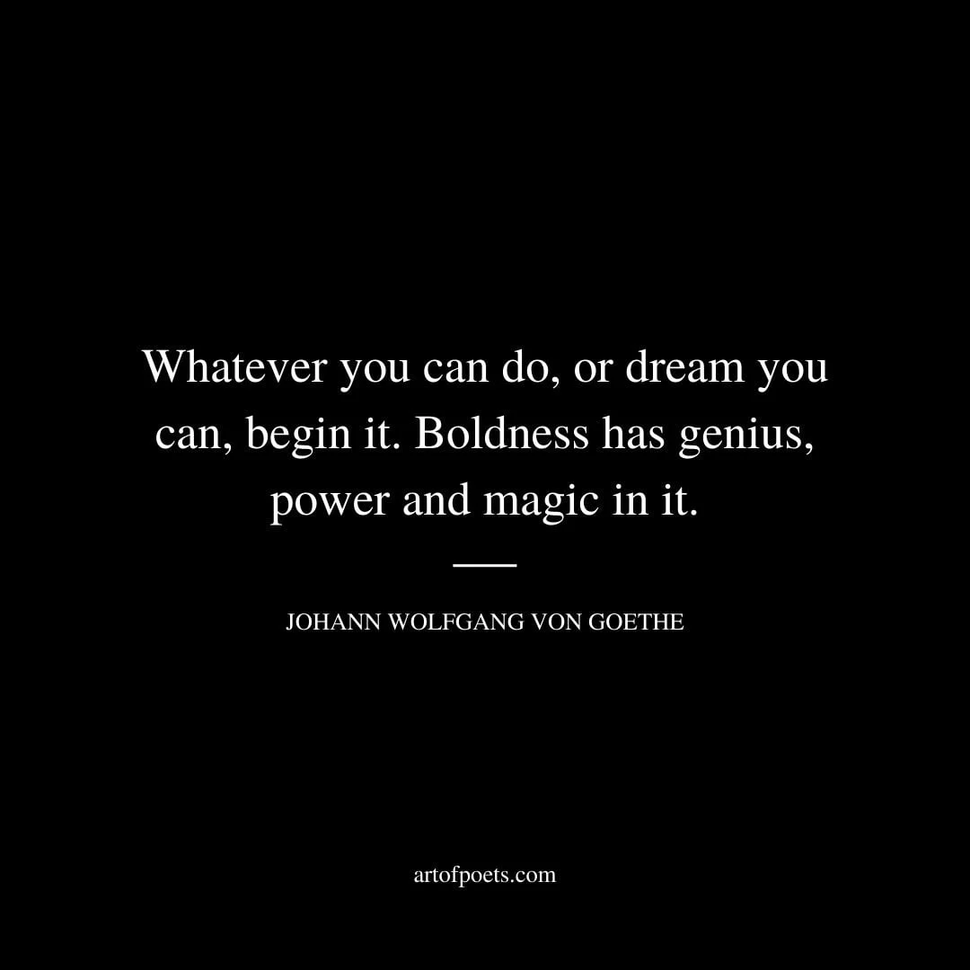 Whatever you can do or dream you can begin it. Boldness has genius power and magic in it. –Johann Wolfgang von Goethe