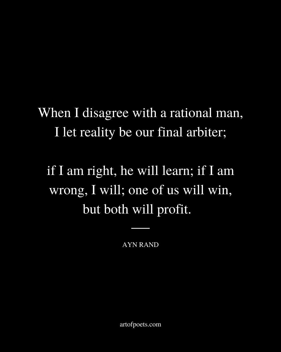 When I disagree with a rational man I let reality be our final arbiter if I am right he will learn if I am wrong