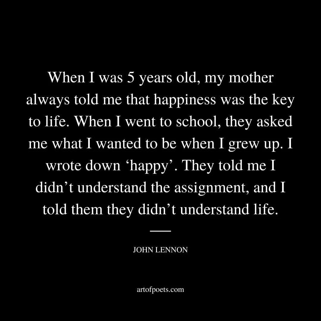 When I was 5 years old my mother always told me that happiness was the key to life. When I went to school they asked me what I wanted to be when I grew up. I wrote down ‘happy