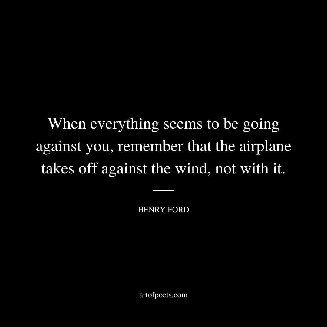 When everything seems to be going against you remember that the airplane takes off against the wind not with it. – Henry Ford