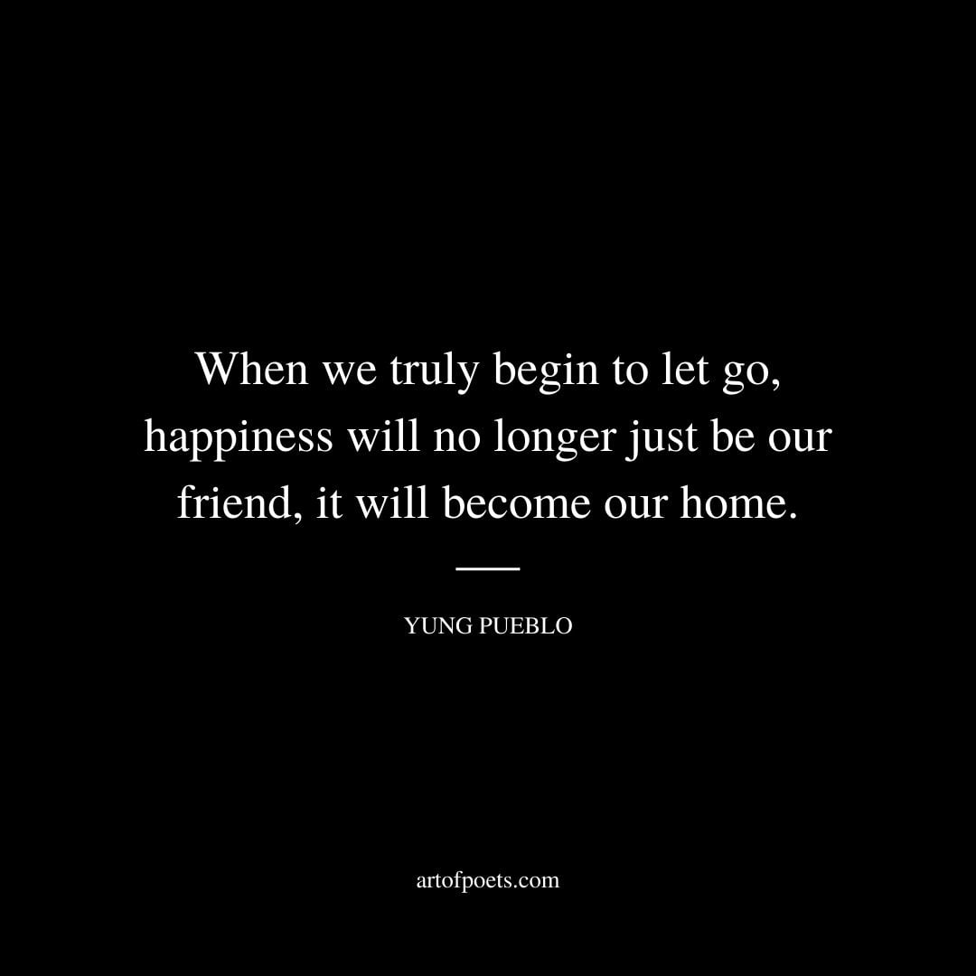 When we truly begin to let go happiness will no longer just be our friend it will become our home