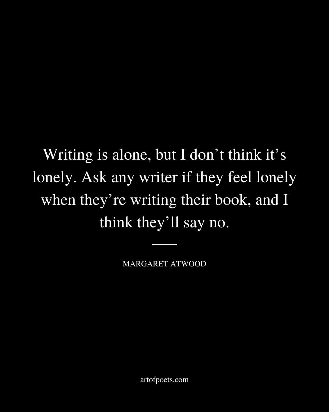 Writing is alone but I dont think its lonely. Ask any writer if they feel lonely when theyre writing their book and I think theyll say no