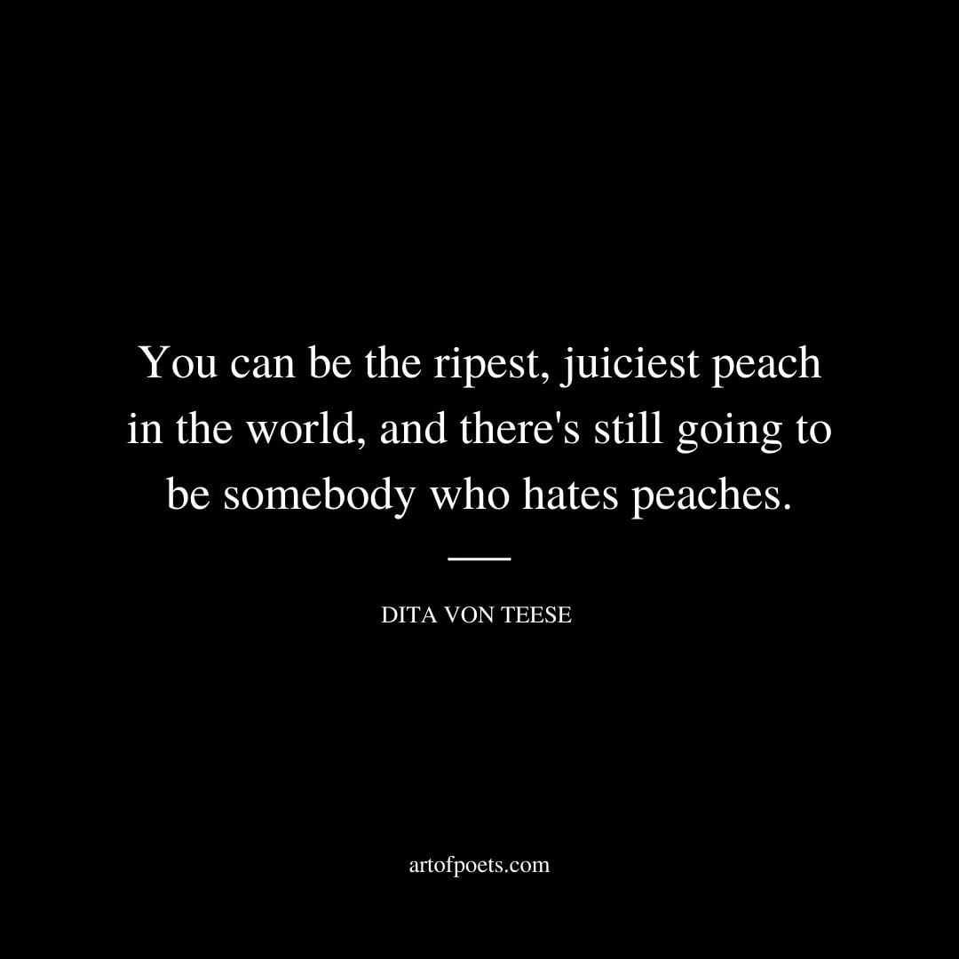 You can be the ripest juiciest peach in the world and theres still going to be somebody who hates peaches. Dita Von Teese